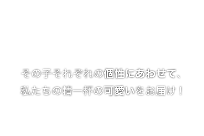 その子それぞれの個性にあわせて、私たちの精一杯の可愛いをお届け！